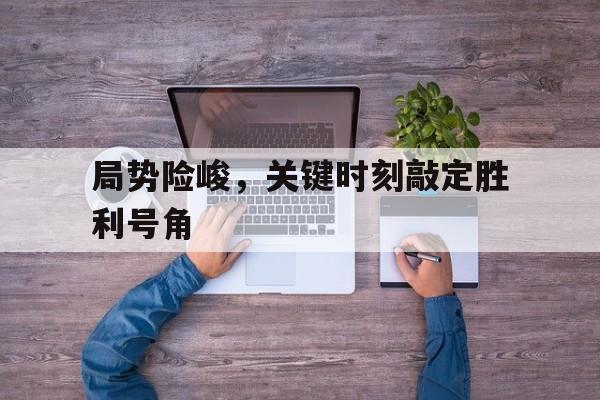 九游体育网页版入口-局势险峻，关键时刻敲定胜利号角